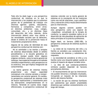 - 50 -
Todo ello ha dado lugar a una perspectiva
conductual de sistemas en la que la
intervención y los modelos que la sustentan
parten de la posibilidad de trabajar con
distintos agentes –padres, educadores,
hermanos y compañeros, entre otros-
en distintos ambientes –casa, colegio,
comunidad, etc.- y en distintas fases
del desarrollo del niño. Además, dicha
intervención deberá estar muy atenta a
las necesidades sociales que se detecten,
desde el ámbito de la prevención hasta el
tratamiento propiamente dicho.
Algunas de las señas de identidad de esta
perspectiva conductual de sistemas son:
- No es asimilable a las teorías y terapias
de sistemas desarrolladas desde el ámbito
psicodinámico y la escuela gestaltica en
concreto. Aunque pueda tener algunos
orígenes similares, como la teoría general de
sistemas, hace especial hincapié en el método
científico-experimental y esta perspectiva no
es ecléctica, sino que implica integración de
conocimientos.
- La teoría general de sistemas intenta
proporcionar una mayor capacidad
conceptual a las ciencias sociales y compor-
tamentales con carácter general. En cambio,
la perspectiva conductual de sistemas trata
de buscar explicaciones y tratamientos para
las alteraciones comportamentales en la
infancia. Teniendo en cuenta estos rasgos
diferenciales, la perspectiva conductual de
sistemas coincide con la teoría general de
sistemas en la concepción de los trastornos
como una red de relaciones, cuya cuantifica-
ción y valoración clínica resulta determinante
para la intervención.
Aunque algunos autores puedan ver
esta perspectiva como una especie de
«maquillaje» actualizado de la terapia de
conducta, su aspecto novedoso radica en el
desarrollo de vías plausibles de aplicación de
estos principios en la práctica profesional.
Según Mash, en Servera (2002:100), la
perspectiva conductual de sistemas asume lo
siguiente:
1. La visión de los trastornos del niño y la
familia se considera una constelación inte-
rrelacionada de sistemas y subsistemas de
respuesta.
2. La necesidad de considerar al niño y a la
familia como una situación global cuando se
evalúa el impacto de alguna variable única.
3. La idea de que conductas-problema
similares pueden depender de factores
precipitantes distintos.
4. El reconocimiento de que las intervencio-
nes pueden llevarnos a múltiples resultados,
incluyendo un reajuste de las relaciones
dentro del sistema familiar.
5. La noción de que los sistemas familiares
son subsistemas que poseen propiedades
dinámicas que cambian constantemente a lo
largo del tiempo.
EL MODELO DE INTERVENCIÓN
 