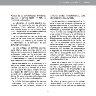 - 51 -
Algunas de las características definitorias,
siguiendo a Servera (2002: 101-104), se
resumen a continuación:
- La adherencia al modelo cognitivo-con-
ductual y su compromiso con los principios
científicos. Estos principios definen la
intervención basada en un modelo a largo
plazo centrado más en un modelo educativo
que en uno «estrictamente curativo».
- La conceptualización de los trastornos
infantiles es vista como un problema de
adaptación a su entorno y el objetivo de
la intervención es la corrección de esta
disfunción comunicativa.
- En este enfoque los distintos sistemas,
tanto internos como externos, influyen y se
determinanrecíprocamente.Lostratamientos
se basan en teorías bien documentadas y en
tratamientos con base empírica, así como en
la experiencia y conocimientos de las personas
y profesionales que los llevan a cabo.
- Desde esta perspectiva, es fundamental la
evaluación y debe tener en cuenta todos los
sistemas que actúan e influyen en el niño.
Esta evaluación debe estar presente en todo
el proceso de intervención. Este enfoque
se centra en la situación individual, ya que
dentro de una misma categoría diagnóstica
hay, de hecho, distintos condicionantes.
- Se enfatiza la importancia de los eventos
contextuales que pueden modular las
respuestas de las personas, inhibiendo o
facilitando ciertos comportamientos, tanto
adaptados como desadaptados.
- Otro elemento importante en la planificación
de la intervención es la participación de los
agentes implicados en el contexto en el que
se producen las dificultades. Por tanto, la
información y formación de estos agentes
resulta esencial para conseguir la adherencia
a las pautas de trabajo y la persistencia a
lo largo del tiempo a pesar de las posibles
dificultades que puedan presentarse. En este
sentido, la participación de la familia, así
como de los profesores y otros agentes de
socialización del niño asegurará la generali-
zación de los aprendizajes a varios contextos,
modificará los sistemas de comunicación
y mejorará las probabilidades de éxito. El
hecho de que estos agentes estén implicados
en la intervención y acepten el plan supone,
según las investigaciones, una fuerte relación
con el éxito del mismo.
- Desde esta perspectiva se insiste en la
importancia de los procesos cognitivo-socia-
les y de la autorregulación como uno de los
objetivos básicos de los tratamientos y de
los aprendizajes. Esto supondrá una mayor
independencia del entorno y posibilitará el
mantenimiento de los cambios a más largo
plazo.
- Así mismo, se tienen en cuenta los factores
constitucionales con influencia genética que
pueden estar en la base de los principios
GUÍA PRÁCTICA: TRASTORNOS DE LA CONDUCTA
 
