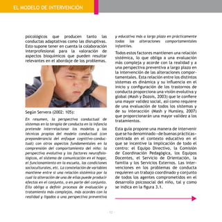 - 52 -
psicológicos que producen tanto las
conductas adaptativas como las disruptivas.
Esto supone tener en cuenta la colaboración
interprofesional para la valoración de
aspectos bioquímicos que pueden resultar
relevantes en el abordaje de los problemas.
Según Servera (2002: 105):
En resumen, la perspectiva conductual de
sistemas en la terapia de conducta en la infancia
pretende interrelacionar los modelos y las
técnicas propias del modelo conductual (con
preponderancia del enfoque cognitivo-conduc-
tual) con otros aspectos fundamentales en la
comprensión del comportamiento del niño: la
perspectiva evolutiva y los factores neurofisio-
lógicos, el sistema de comunicación en el hogar,
el funcionamiento en la escuela, las condiciones
socioculturales, etc. La constelación de variables
mantiene entre sí una relación sistémica por la
cual la alteración de una de ellas puede producir
efectos en el conjunto, o en parte del conjunto.
Ello obliga a definir procesos de evaluación y
tratamiento más complejos, más acordes con la
realidad y ligados a una perspectiva preventiva
y educativa más a largo plazo en prácticamente
todas las alteraciones comportamentales
infantiles.
Todos estos factores mantienen una relación
sistémica, lo que obliga a una evaluación
más compleja y acorde con la realidad y a
una perspectiva preventiva a largo plazo en
la intervención de las alteraciones compor-
tamentales. Esta relación entre los distintos
sistemas es dinámica y su influencia en el
inicio y configuración de los trastornos de
conducta proporciona una visión evolutiva y
global (Mash y Dozois, 2003) que le confiere
una mayor validez social, así como requiere
de una evaluación de todos los sistemas y
de su interacción (Mash y Hunsley, 2007)
que proporcionarán una mayor validez a los
tratamientos.
Esta guía propone una manera de intervenir
que se ha denominado «de buenas prácticas»
centrada en el contexto educativo en el
que se incentive la implicación de todo el
centro: el Equipo Directivo, la Comisión
de Coordinación Pedagógica, los Equipos
Docentes, el Servicio de Orientación, la
familia y los Servicios Externos. Las inter-
venciones en los problemas de conducta
requieren un trabajo coordinado y conjunto
de todos los agentes comprometidos en el
desarrollo psicosocial del niño, tal y como
se indica en la figura 3.1.
EL MODELO DE INTERVENCIÓN
 