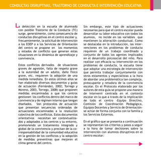 - 58 -
a detección en la escuela de alumnado
con posible Trastorno de la Conducta (TC)
surge, generalmente, como consecuencia de
conductas disruptivas en el centro escolar y,
frecuentemente, la solicitud de intervención
a los EOEP o a los Servicios de Orientación
del centro se propone en los momentos
y estados de conflicto que generan estas
situaciones en la dinámica de aprendizaje y
convivencia.
Estos conflictos derivados de situaciones
graves de agresión, falta de respeto grave
a la autoridad de un adulto, daño físico
grave, etc. requieren la adopción de una
medida inmediata. En estos últimos años se
han elaborado diversos documentos y guías
de actuación (Fernández, 2002; Torrego y
Moreno, 2003, Torrego, 2008) que proponen
medidas encaminadas a que los centros
gestionen los conflictos dentro del marco de
convivencia y de régimen interno que tengan
diseñados. Son protocolos de actuación
que presentan secuencias ordenadas de
actuaciones encaminadas a la resolución
colectiva de los conflictos. Estos documentos
orientativos necesitan ser contextualiza-
dos y adaptados a los centros y su entorno,
promoviendo un tratamiento integrado y
global de la convivencia y precisan de la co-
rresponsabilidad de la comunidad educativa
en la gestión de los conflictos y la adopción
de medidas preventivas que mejoren el
clima general del centro.
Sin embargo, este tipo de actuaciones
necesarias para que el centro escolar pueda
desarrollar su labor educativa con todos los
alumnos, no incide en las variables que
mantienen la alteración conductual. Como
se destacaba en la introducción, las inter-
venciones en los problemas de conducta
requieren de un trabajo coordinado y
conjunto de todos los agentes implicados
en el desarrollo psicosocial del niño. Para
realizar con eficacia su intervención en los
problemas de conducta, la escuela tiene
que adoptar una estrategia de intervención
que permita trabajar conjuntamente con
otros estamentos y especialistas a la hora
de abordar una problemática tan compleja,
preocupante y retadora de la convivencia
escolar. En el Protocolo elaborado por los
autores de esta guía se propone una manera
de intervenir centrada en el contexto
escolar en la que a través de la implicación
de todo el centro -Equipo Directivo,
Comisión de Coordinación Pedagógica,
Equipos Docentes y Servicio de Orientación-
se actúe de forma conjunta con la familia y
los Servicios Externos.
En el gráfico que se presenta a continuación
se representan los criterios y pasos a seguir
a la hora de tomar decisiones sobre la
intervención con alumnos disruptivos en el
centro escolar:
CONDUCTAS DISRUPTIVAS, TRASTORNO DE CONDUCTA E INTERVENCIÓN EDUCATIVA
L
 
