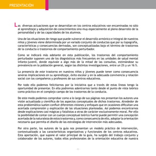- 6 -
PRESENTACIÓN
as diversas actuaciones que se desarrollan en los centros educativos van encaminadas no sólo
al aprendizaje y adquisición de conocimientos sino muy especialmente al pleno desarrollo de la
personalidad y de las capacidades de los alumnos.
Una de las situaciones de riesgo que puede vulnerar el desarrollo armónico e integral de nuestros
niños y jóvenes viene determinada por un variado conjunto de conductas que por su topografía,
características y consecuencias derivadas, son conceptualizadas bajo el término de trastornos
de la conducta o trastornos de comportamiento perturbador.
Como se indicará más adelante en esta publicación, los trastornos del comportamiento
perturbador suponen uno de los diagnósticos más frecuentes en las unidades de salud mental
infanto-juvenil, donde equivale a algo más de la mitad de las consultas, estimándose su
prevalencia en la población general, según las distintas investigaciones, entre un 2% y un 16 %.
La presencia de este trastorno en nuestros niños y jóvenes puede tener como consecuencia
severas implicaciones en su aprendizaje, éxito escolar y en la adecuada convivencia y relación
social con los compañeros y profesores de sus centros educativos.
Por todo ello podemos felicitarnos por la iniciativa que a través de estas líneas tengo la
oportunidad de presentar. En ella podremos adentrarnos tanto desde el punto de vista teórico
como práctico en el complejo campo de los trastornos de la conducta.
De este modo podemos comprobar como a lo largo de sus páginas nos presentan los autores una
visión actualizada y científica de los aspectos conceptuales de dichos trastornos. Alrededor de
esta problemática suelen confluir diferentes visiones y enfoques que en ocasiones dificultan una
acertada comprensión y explicación de las situaciones planteadas. Así podemos encontrarnos
desde explicaciones casi mágicas y fatalistas a otras de carácter exclusivamente moral. Por ello
la posibilidad de contar con un cuerpo conceptual teórico fuerte puede permitir una concepción
acertada de la naturaleza de estos trastornos y, como consecuencia de ello, adoptar la orientación
necesaria que permita el diseño de las estrategias de intervención más adecuadas.
Por otra parte, los autores de la guía nos presentan un modelo práctico de intervención,
contextualizado a las características organizativas y funcionales de los centros educativos.
Esta aportación, que supone el valor principal de la guía, ha surgido del trabajo conjunto y
colaborador de los autores, todos ellos profesionales de la orientación educativa de nuestra
L
 