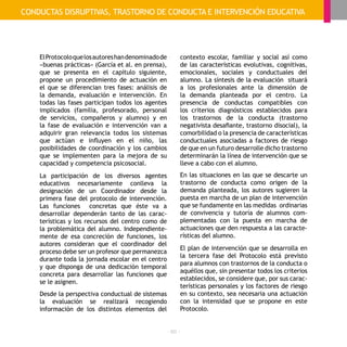 - 60 -
ElProtocoloquelosautoreshandenominadode
«buenas prácticas» (García et al. en prensa),
que se presenta en el capítulo siguiente,
propone un procedimiento de actuación en
el que se diferencian tres fases: análisis de
la demanda, evaluación e intervención. En
todas las fases participan todos los agentes
implicados (familia, profesorado, personal
de servicios, compañeros y alumno) y en
la fase de evaluación e intervención van a
adquirir gran relevancia todos los sistemas
que actúan e influyen en el niño, las
posibilidades de coordinación y los cambios
que se implementen para la mejora de su
capacidad y competencia psicosocial.
La participación de los diversos agentes
educativos necesariamente conlleva la
designación de un Coordinador desde la
primera fase del protocolo de intervención.
Las funciones concretas que éste va a
desarrollar dependerán tanto de las carac-
terísticas y los recursos del centro como de
la problemática del alumno. Independiente-
mente de esa concreción de funciones, los
autores consideran que el coordinador del
proceso debe ser un profesor que permanezca
durante toda la jornada escolar en el centro
y que disponga de una dedicación temporal
concreta para desarrollar las funciones que
se le asignen.
Desde la perspectiva conductual de sistemas
la evaluación se realizará recogiendo
información de los distintos elementos del
contexto escolar, familiar y social así como
de las características evolutivas, cognitivas,
emocionales, sociales y conductuales del
alumno. La síntesis de la evaluación situará
a los profesionales ante la dimensión de
la demanda planteada por el centro. La
presencia de conductas compatibles con
los criterios diagnósticos establecidos para
los trastornos de la conducta (trastorno
negativista desafiante, trastorno disocial), la
comorbilidad o la presencia de características
conductuales asociadas a factores de riesgo
de que en un futuro desarrolle dicho trastorno
determinarán la línea de intervención que se
lleve a cabo con el alumno.
En las situaciones en las que se descarte un
trastorno de conducta como origen de la
demanda planteada, los autores sugieren la
puesta en marcha de un plan de intervención
que se fundamente en las medidas ordinarias
de convivencia y tutoría de alumnos com-
plementadas con la puesta en marcha de
actuaciones que den respuesta a las caracte-
rísticas del alumno.
El plan de intervención que se desarrolla en
la tercera fase del Protocolo está previsto
para alumnos con trastornos de la conducta o
aquéllos que, sin presentar todos los criterios
establecidos, se considere que, por sus carac-
terísticas personales y los factores de riesgo
en su contexto, sea necesaria una actuación
con la intensidad que se propone en este
Protocolo.
CONDUCTAS DISRUPTIVAS, TRASTORNO DE CONDUCTA E INTERVENCIÓN EDUCATIVA
 