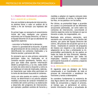 - 64 -
5.1. PRIMERA FASE: RECOGIDA DE LA DEMANDA
5.1.1. ANÁLISIS DE LA DEMANDA
Una vez recibida la demanda de intervención,
se plantea llevar a cabo un análisis de la
misma a fin de formular una hipótesis del
caso.
En primer lugar, es necesario el conocimiento
inicial del caso mediante una primera
entrevista con el Equipo Directivo, el Tutor y
el Equipo Docente en el que se abordarán los
siguientes aspectos:
- concretar la finalidad de la demanda;
- valorar la gravedad de la situación, el grado
de generalización de las conductas problema
identificando los contextos implicados y la
historia escolar y personal del niño.
Es necesario que en esta primera valoración
participen todos los implicados en el
contexto escolar (profesores, familia, etc.)
para que todos ellos aporten información
desde su perspectiva y, a su vez, todos estén
al tanto de cómo está la situación y cómo es
percibida por el resto de implicados. Además,
es importante que todos ellos participen en
la toma de decisiones buscando el consenso.
Junto con esta puesta en común y reflexión
inicial, se determinará si es preciso adoptar
medidas concretas de carácter inmediato en
el ámbito del centro previas a la elaboración
y desarrollo del programa de intervención,
por ejemplo: posibles cambios de horarios y
medidas a adoptar en lugares comunes tales
como el comedor, el recreo, la vigilancia en
las filas, en los pasillos o en los baños.
Por último, es promordial llegar a acuerdos
en cuanto a la priorización de las diferentes
actuaciones planteadas, así como sobre los
contextos de intervención, concretando al
máximo aspectos como los tiempos en que se
llevarán a cabo, los responsables, etc.
Realizada esta primera valoración, será
necesaria una comunicación a la familia del
alumno, por parte del Equipo Directivo del
centro, del proceso de actuación que se va a
iniciar, resaltando el carácter de propuesta
de mejora con respecto a las conductas de
adaptación de su hijo y enfatizando la im-
prescindible participación de los padres en
todas las fases de este Protocolo. Además,
es importante trasmitirles que todos los
implicados (familia y centro escolar)
participarán buscando el consenso y espacios
de colaboración.
5.1.2. DESIGNACIÓN DEL COORDINADOR
El siguiente paso es designar de forma
consensuada a un Coordinador de todo el
proceso de intervención y establecer las
funciones y tareas a desempeñar.
Se considera fundamental la existencia de
esta figura dentro del centro para coordinar
todas las actuaciones y regular el proceso,
al tiempo que, al pertenecer al centro,
tendrá información diaria y actualizada de
PROTOCOLO DE INTERVENCIÓN PSICOPEDAGÓGICA
 