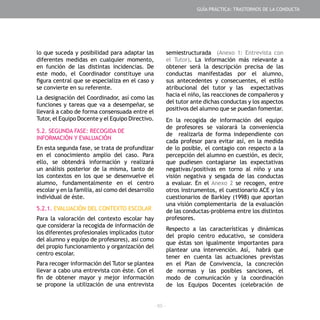 - 65 -
lo que suceda y posibilidad para adaptar las
diferentes medidas en cualquier momento,
en función de las distintas incidencias. De
este modo, el Coordinador constituye una
figura central que se especializa en el caso y
se convierte en su referente.
La designación del Coordinador, así como las
funciones y tareas que va a desempeñar, se
llevará a cabo de forma consensuada entre el
Tutor, el Equipo Docente y el Equipo Directivo.
5.2. SEGUNDA FASE: RECOGIDA DE
INFORMACIÓN Y EVALUACIÓN
En esta segunda fase, se trata de profundizar
en el conocimiento amplio del caso. Para
ello, se obtendrá información y realizará
un análisis posterior de la misma, tanto de
los contextos en los que se desenvuelve el
alumno, fundamentalmente en el centro
escolar y en la familia, así como del desarrollo
individual de éste.
5.2.1. EVALUACIÓN DEL CONTEXTO ESCOLAR
Para la valoración del contexto escolar hay
que considerar la recogida de información de
los diferentes profesionales implicados (tutor
del alumno y equipo de profesores), así como
del propio funcionamiento y organización del
centro escolar.
Para recoger información del Tutor se plantea
llevar a cabo una entrevista con éste. Con el
fin de obtener mayor y mejor información
se propone la utilización de una entrevista
semiestructurada (Anexo 1: Entrevista con
el Tutor). La información más relevante a
obtener será la descripción precisa de las
conductas manifestadas por el alumno,
sus antecedentes y consecuentes, el estilo
atribucional del tutor y las expectativas
hacia el niño, las reacciones de compañeros y
del tutor ante dichas conductas y los aspectos
positivos del alumno que se puedan fomentar.
En la recogida de información del equipo
de profesores se valorará la conveniencia
de realizarla de forma independiente con
cada profesor para evitar así, en la medida
de lo posible, el contagio con respecto a la
percepción del alumno en cuestión, es decir,
que pudiesen contagiarse las expectativas
negativas/positivas en torno al niño y una
visión negativa y sesgada de las conductas
a evaluar. En el Anexo 2 se recogen, entre
otros instrumentos, el cuestionario ACE y los
cuestionarios de Barkley (1998) que aportan
una visión complementaria de la evaluación
de las conductas-problema entre los distintos
profesores.
Respecto a las características y dinámicas
del propio centro educativo, se considera
que éstas son igualmente importantes para
plantear una intervención. Así, habrá que
tener en cuenta las actuaciones previstas
en el Plan de Convivencia, la concreción
de normas y las posibles sanciones, el
modo de comunicación y la coordinación
de los Equipos Docentes (celebración de
GUÍA PRÁCTICA: TRASTORNOS DE LA CONDUCTA
 