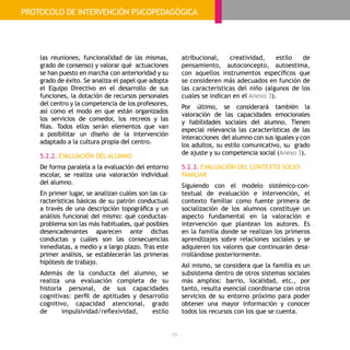 - 66 -
las reuniones, funcionalidad de las mismas,
grado de consenso) y valorar qué actuaciones
se han puesto en marcha con anterioridad y su
grado de éxito. Se analiza el papel que adopta
el Equipo Directivo en el desarrollo de sus
funciones, la dotación de recursos personales
del centro y la competencia de los profesores,
así como el modo en que están organizados
los servicios de comedor, los recreos y las
filas. Todos ellos serán elementos que van
a posibilitar un diseño de la intervención
adaptado a la cultura propia del centro.
5.2.2. EVALUACIÓN DEL ALUMNO
De forma paralela a la evaluación del entorno
escolar, se realiza una valoración individual
del alumno.
En primer lugar, se analizan cuáles son las ca-
racterísticas básicas de su patrón conductual
a través de una descripción topográfica y un
análisis funcional del mismo: qué conductas–
problema son las más habituales, qué posibles
desencadenantes aparecen ante dichas
conductas y cuáles son las consecuencias
inmediatas, a medio y a largo plazo. Tras este
primer análisis, se establecerán las primeras
hipótesis de trabajo.
Además de la conducta del alumno, se
realiza una evaluación completa de su
historia personal, de sus capacidades
cognitivas: perfil de aptitudes y desarrollo
cognitivo, capacidad atencional, grado
de impulsividad/reflexividad, estilo
atribucional, creatividad, estilo de
pensamiento, autoconcepto, autoestima,
con aquellos instrumentos específicos que
se consideren más adecuados en función de
las características del niño (algunos de los
cuales se indican en el Anexo 3).
Por último, se considerará también la
valoración de las capacidades emocionales
y habilidades sociales del alumno. Tienen
especial relevancia las características de las
interacciones del alumno con sus iguales y con
los adultos, su estilo comunicativo, su grado
de ajuste y su competencia social (Anexo 3).
5.2.3. EVALUACIÓN DEL CONTEXTO SOCIO-
FAMILIAR
Siguiendo con el modelo sistémico-con-
textual de evaluación e intervención, el
contexto familiar como fuente primera de
socialización de los alumnos constituye un
aspecto fundamental en la valoración e
intervención que plantean los autores. Es
en la familia donde se realizan los primeros
aprendizajes sobre relaciones sociales y se
adquieren los valores que continuarán desa-
rrollándose posteriormente.
Así mismo, se considera que la familia es un
subsistema dentro de otros sistemas sociales
más amplios: barrio, localidad, etc., por
tanto, resulta esencial coordinarse con otros
servicios de su entorno próximo para poder
obtener una mayor información y conocer
todos los recursos con los que se cuenta.
PROTOCOLO DE INTERVENCIÓN PSICOPEDAGÓGICA
 