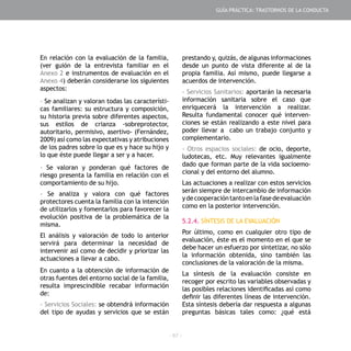 - 67 -
En relación con la evaluación de la familia,
(ver guión de la entrevista familiar en el
Anexo 2 e instrumentos de evaluación en el
Anexo 4) deberán considerarse los siguientes
aspectos:
- Se analizan y valoran todas las característi-
cas familiares: su estructura y composición,
su historia previa sobre diferentes aspectos,
sus estilos de crianza -sobreprotector,
autoritario, permisivo, asertivo- (Fernández,
2009) así como las expectativas y atribuciones
de los padres sobre lo que es y hace su hijo y
lo que éste puede llegar a ser y a hacer.
- Se valoran y ponderan qué factores de
riesgo presenta la familia en relación con el
comportamiento de su hijo.
- Se analiza y valora con qué factores
protectores cuenta la familia con la intención
de utilizarlos y fomentarlos para favorecer la
evolución positiva de la problemática de la
misma.
El análisis y valoración de todo lo anterior
servirá para determinar la necesidad de
intervenir así como de decidir y priorizar las
actuaciones a llevar a cabo.
En cuanto a la obtención de información de
otras fuentes del entorno social de la familia,
resulta imprescindible recabar información
de:
- Servicios Sociales: se obtendrá información
del tipo de ayudas y servicios que se están
prestando y, quizás, de algunas informaciones
desde un punto de vista diferente al de la
propia familia. Así mismo, puede llegarse a
acuerdos de intervención.
- Servicios Sanitarios: aportarán la necesaria
información sanitaria sobre el caso que
enriquecerá la intervención a realizar.
Resulta fundamental conocer qué interven-
ciones se están realizando a este nivel para
poder llevar a cabo un trabajo conjunto y
complementario.
- Otros espacios sociales: de ocio, deporte,
ludotecas, etc. Muy relevantes igualmente
dado que forman parte de la vida socioemo-
cional y del entorno del alumno.
Las actuaciones a realizar con estos servicios
serán siempre de intercambio de información
ydecooperacióntantoenlafasedeevaluación
como en la posterior intervención.
5.2.4. SÍNTESIS DE LA EVALUACIÓN
Por último, como en cualquier otro tipo de
evaluación, éste es el momento en el que se
debe hacer un esfuerzo por sintetizar, no sólo
la información obtenida, sino también las
conclusiones de la valoración de la misma.
La síntesis de la evaluación consiste en
recoger por escrito las variables observadas y
las posibles relaciones identificadas así como
definir las diferentes líneas de intervención.
Esta síntesis debería dar respuesta a algunas
preguntas básicas tales como: ¿qué está
GUÍA PRÁCTICA: TRASTORNOS DE LA CONDUCTA
 
