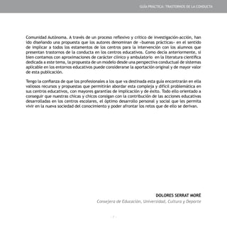 - 7 -
GUÍA PRÁCTICA: TRASTORNOS DE LA CONDUCTA
Comunidad Autónoma. A través de un proceso reflexivo y crítico de investigación-acción, han
ido diseñando una propuesta que los autores denominan de «buenas prácticas» en el sentido
de implicar a todos los estamentos de los centros para la intervención con los alumnos que
presentan trastornos de la conducta en los centros educativos. Como decía anteriormente, si
bien contamos con aproximaciones de carácter clínico y ambulatorio en la literatura científica
dedicada a este tema, la propuesta de un modelo desde una perspectiva conductual de sistemas
aplicable en los entornos educativos puede considerarse la aportación original y de mayor valor
de esta publicación.
Tengo la confianza de que los profesionales a los que va destinada esta guía encontrarán en ella
valiosos recursos y propuestas que permitirán abordar esta compleja y difícil problemática en
sus centros educativos, con mayores garantías de implicación y de éxito. Todo ello orientado a
conseguir que nuestras chicas y chicos consigan con la contribución de las acciones educativas
desarrolladas en los centros escolares, el óptimo desarrollo personal y social que les permita
vivir en la nueva sociedad del conocimiento y poder afrontar los retos que de ello se derivan.
DOLORES SERRAT MORÉ
Consejera de Educación, Universidad, Cultura y Deporte
 
