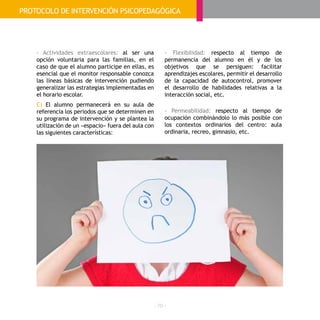 - 70 -
- Actividades extraescolares: al ser una
opción voluntaria para las familias, en el
caso de que el alumno participe en ellas, es
esencial que el monitor responsable conozca
las líneas básicas de intervención pudiendo
generalizar las estrategias implementadas en
el horario escolar.
C) El alumno permanecerá en su aula de
referencia los periodos que se determinen en
su programa de intervención y se plantea la
utilización de un «espacio» fuera del aula con
las siguientes características:
- Flexibilidad: respecto al tiempo de
permanencia del alumno en él y de los
objetivos que se persiguen: facilitar
aprendizajes escolares, permitir el desarrollo
de la capacidad de autocontrol, promover
el desarrollo de habilidades relativas a la
interacción social, etc.
- Permeabilidad: respecto al tiempo de
ocupación combinándolo lo más posible con
los contextos ordinarios del centro: aula
ordinaria, recreo, gimnasio, etc.
PROTOCOLO DE INTERVENCIÓN PSICOPEDAGÓGICA
 