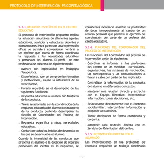 - 72 -
5.3.3. RECURSOS ESPECÍFICOS EN EL CENTRO
EDUCATIVO
El protocolo de intervención propuesto implica
la actuación simultánea de diferentes agentes
educativos, servicios y estructuras docentes y
extraescolares. Para garantizar una intervención
eficaz se considera conveniente nombrar a
un profesor que asuma de forma coordinada
la respuesta a las necesidades educativas
y personales del alumno. El perfil de este
profesional se concreta del siguiente modo:
-	Maestro con especialidad en Pedagogía
Terapéutica.
-	El profesional, con un compromiso formativo
y motivacional, asume la naturaleza de su
intervención.
-	Horario repartido en el desempeño de las
siguientes funciones:
• 	Respuesta educativa al alumno con trastorno
de la conducta.
• 	Tareas relacionadas con la coordinación de la
respuesta educativa del alumno con trastorno
de la conducta pudiendo desempeñar la
función de Coordinador del Proceso de
Intervención.
• 	Respuesta específica a otras necesidades
educativas.
• 	Contar con todos los ámbitos de desarrollo en
los que se desenvuelve el alumno.
Cuando la intensidad de las conductas que
presenta el alumno o la dotación de recursos
personales del centro así lo requieran, se
considerará necesario analizar la posibilidad
de dotar temporalmente al centro de un
recurso personal que permita el ejercicio de
coordinación por parte de un profesor del
centro educativo.
5.3.4. FUNCIONES DEL COORDINADOR DEL
PROCESO DE INTERVENCIÓN
Las funciones del Coordinador del proceso de
intervención serán las siguientes:
-	Coordinar e informar a los profesores
del centro de las medidas curriculares,
organizativas, los sistemas de motivación,
las contingencias y las comunicaciones a
llevar a cabo por parte de los implicados.
-	Centralizar la información de la conducta
del alumno en diferentes contextos.
-	Mantener una relación directa y estrecha
con el Equipo Directivo: intercambiar
información, tomar decisiones, etc.
-	Relacionarse directamente con el contexto
sociofamiliar: intercambiar información y
proponer actuaciones.
-	Tomar decisiones de forma coordinada y
conjunta.
-	Mantener una relación directa con el
Servicio de Orientación del centro.
5.3.5. INTERVENCIÓN DIRECTA CON EL
ALUMNADO
Las intervenciones en los problemas de
conducta requieren un trabajo coordinado
PROTOCOLO DE INTERVENCIÓN PSICOPEDAGÓGICA
 