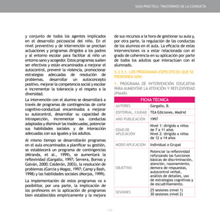 - 73 -
y conjunto de todos los agentes implicados
en el desarrollo psicosocial del niño. En el
nivel preventivo y de intervención se precisan
actuaciones y programas dirigidos a los padres
y al entorno escolar para facilitar al niño un
entorno sano y acogedor. Estos programas suelen
ser efectivos y están encaminados a mejorar el
autocontrol, prevenir la violencia, promocionar
estrategias adecuadas de resolución de
problemas, desarrollar un autoconcepto
positivo, mejorar la competencia social y escolar
e incrementar la tolerancia y el respeto a la
diversidad.
La intervención con el alumno se desarrollará a
través de programas de contingencias de corte
cognitivo-conductual encaminados a mejorar
su autocontrol, desarrollar su capacidad de
introspección, incrementar sus conductas
adaptadasydisminuirlasinadecuadas,potenciar
sus habilidades sociales y de interacción
adecuadas con sus iguales y los adultos.
Al mismo tiempo se desarrollarán programas
en el aula encaminados a planificar su gestión,
se establecerá un programa de contingencias
(Miranda, et al., 1999), se aumentará la
reflexividad (Gargallo, 1997; Servera, Bornas y
Galván, 2000; Calderón, 2003), la resolución de
problemas (García y Magaz, 1997; Camp y Bash,
1998) y las habilidades sociales (Monjas, 1999).
La implementación de estos programas va a
posibilitar, por una parte, la implicación de
los profesores en la aplicación de programas
bien establecidos empíricamente y la mejora
de sus recursos a la hora de gestionar su aula y,
por otra parte, la regulación de las conductas
de los alumnos en el aula. La eficacia de estas
intervenciones va a estar relacionada con el
grado de coherencia en su aplicación por parte
de todos los adultos que interactúan con el
alumnado.
5.3.5.1. LOS PROGRAMAS ESPECÍFICOS QUE SE
PROPONEN SON:
1. PROGRAMA DE INTERVENCIÓN EDUCATIVA
PARA AUMENTAR LA ATENCIÓN Y REFLEXIVIDAD
(PIAAR)
FICHA TÉCNICA
AUTORES Gargallo, B.
EDITORIAL, CIUDAD TEA Ediciones, Madrid
AÑO PUBLICACIÓN 1997
EDAD DE
APLICACIÓN
Nivel 1: dirigido a niños
de 7 a 11 años
Nivel 2: dirigido a niños
de 12 a 14 años
MODO APLICACIÓN Individual o Grupal
OBJETIVO
Potenciar la reflexividad
reforzando las funciones
básicas de discriminación,
atención, razonamiento,
demora de respuestas,
autocontrol verbal,
análisis de detalles, uso
de estrategias cognitivas y
de escudriñamiento.
SESIONES
25 sesiones (nivel 1)
30 sesiones (nivel 2)
GUÍA PRÁCTICA: TRASTORNOS DE LA CONDUCTA
 