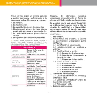 - 74 -
Ambos niveles exigen un mínimo esfuerzo
y pueden incorporarse perfectamente a la
dinámica de la clase. El programa se centra en:
1. La atención.
2. La discriminación.
3. La capacidad de demora de respuestas.
4. El autocontrol, a través del habla interna
autodirigida a través de la autorregulación.
5. La capacidad de analizar y escudriñar los
detalles.
6. La capacidad para solucionar problemas.
2. PEMPA: PARA, ESCUCHA, MIRA, PIENSA Y
ACTÚA. PROGRAMA PARA EL DESARROLLO DE
LA REFLEXIVIDAD Y EL AUTOCONTROL
Programa de Intervención Educativa
estructurado secuencialmente en forma de
diversas actividades guiadas por el profesorado.
Es un valioso recurso para prevenir la aparición
de problemas tan frecuentes como la falta de
atención, la impulsividad o la hiperactividad,
aunque puede resultar útil también para tratar
dichosproblemasunavezqueéstoshanaparecido.
CONTENIDOS:
1.	 Presentación.
2.	 Cómo utilizar este programa. El sistema
de autorregulación y los procesos que lo
configuran.
	2.1. Identificación de las demandas.
	2.2. Autodeterminación de objetivos y
criterios.
	2.3. Planificación de la acción:
	2.3.1. Generación de alternativas.
	2.3.2. Previsión de consecuencias y
toma de decisión.
	2.3.3. Elaboración de la solución.
	 2.4. Planificación de la acción:
	2.4.1. Autoinstrucciones.
	2.4.2. Autoobservación.
	2.4.3. Autoevaluación continua.
	2.4.4. Autoevaluación final.
	2.4.5. Autorreforzamiento.
3.	 Actividades y metodología.
	3.1. Listado de actividades por procesos y
criterios de edad.
	3.2. Listado de actividades en función de
su principal aplicación.
	3.3. Actividades 1 a 36.
4.	 Lecturas recomendadas.
FICHA TÉCNICA
AUTORES
Bornas, X., Servera, M.,
Galván, Mª R.
EDITORIAL, CIUDAD Grupo Albor-Cohs, Bilbao
AÑO PUBLICACIÓN 2002
EDAD DE
APLICACIÓN
Niños de Educación Infantil
y Primaria en general
(desde los 4 años)
MODO APLICACIÓN Individual o Pequeño grupo
OBJETIVO
Reducir el comporta-
miento impulsivo sustitu-
yéndolo por la reflexión
sistemática antes de
tomar decisiones a
través de la adquisición
progresiva de destrezas
cognitivas de autorregula-
ción del comportamiento.
SESIONES 36 sesiones
PROTOCOLO DE INTERVENCIÓN PSICOPEDAGÓGICA
 