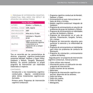 - 75 -
3. PROGRAMA DE INTERVENCIÓN COGNITIVO-
CONDUCTUAL PARA NIÑOS CON DÉFICIT DE
ATENCIÓN CON HIPERACTIVIDAD
Tras un recorrido por las características de
diversos programas cognitivo-conductuales
existentes (Kendall, Padawer y Zupan; Kirby;
Goldstein y Pollock, Gargallo, Bloonquist,
Barkley), los autores presentan su propio
programa de intervención con materiales
elaborados al respecto.
CONTENIDOS:
-	Introducción a los tratamientos cognitivo-
conductuales. Algunas consideraciones
sobre dichos tratamientos cognitivo-con-
ductuales.
-	Primera parte: Programas de intervención
cognitivo-conductual:
1.	Programa cognitivo-conductual de Kendall,
Padawer y Zupan.
2.	Entrenamiento en auto instrucciones ver-
bales de Kirby y Grimley.
3.	Modelo cognitivo-conductual integrado de
Goldstein.
4.	Programa de entrenamiento en solución de
problemas de grupo de Goldstein y Pollock.
5.	Programa de entrenamiento en habilidades
sociales de Goldstein y Pollock.
6.	Programa de intervención en el aula de
Miranda, Presentación, Gargallo, Soriano,
Gil y Jarque.
7.	Programa de intervención educativa para
aumentar la atención y la reflexividad de
Gargallo.
8.	Programa de entrenamiento en habilidades
para niños con problemas de conducta de
Bloonquist.
9.	Programa de orientación y entrenamiento
a padres de Barkley.
- Segunda parte: Un programa de intervención
cognitivo-conductual, manual práctico:
1.	Cómo utilizar este manual.
2.	Información previa a la aplicación de este
programa de intervención.
3.	Cuadro resumen de las sesiones.
4.	Materiales.
5.	Programa de intervención cognitivo-con-
ductual: desarrollo de las sesiones.
6.	Índice de fichas.
7.	Índice de cuadros.
8.	Índice de figuras.
9.	Bibliografía.
FICHA TÉCNICA
AUTORES Orjales, I. y Polaino, A.
EDITORIAL, CIUDAD CEPE, Madrid
AÑO PUBLICACIÓN 2007
EDAD APLICACIÓN Niños de 6 a 12 años
MODO DE
APLICACIÓN
Individual o Pequeño
grupo
OBJETIVO
Lograr en los niños con
TDAH autonomía cognitiva
y emocional en la
regulación de su compor-
tamiento.
SESIONES 30 sesiones
GUÍA PRÁCTICA: TRASTORNOS DE LA CONDUCTA
 