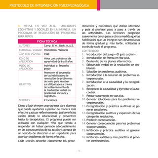 - 76 -
4. PIENSA EN VOZ ALTA. HABILIDADES
COGNITIVAS Y SOCIALES EN LA INFANCIA. UN
PROGRAMA DE RESOLUCIÓN DE PROBLEMAS
PARA NIÑOS
Camp y Bash ofrecen un programa para alumnos
que puede ayudarles a pensar de manera más
efectivayactuarreflexivamente.Losbeneficios
varían desde lo educacional y preventivo
hasta lo terapéutico. El programa puede ser
utilizado con cualquier niño que tienda a
responder sin haber pensado adecuadamente
en las consecuencias de su acción y carezca de
un sentido de dirección o un repertorio para
abordar problemas de forma efectiva.
Cada lección describe claramente los proce-
dimientos y materiales que deben utilizarse
y guía al profesor paso a paso a través de
las actividades. Las lecciones progresan
suavemente de un paso a otro a medida que las
habilidades que las integran son desarrolladas
de forma gradual y, más tarde, utilizadas a
través de todo el programa.
CONTENIDOS:
1.	 Introducción del juego «El gato copión».
2.	 Introducción de Piensa en Voz Alta.
3.	 Desarrollo de los planes alternativos.
4.	 Etiquetado verbal en la resolución de pro-
blemas.
5.	 Solución de problemas auditivos.
6.	 Introducción a la solución de problemas in-
terpersonales.
7.	 Introducción a la causalidad y la categori-
zación.
8.	 Reconocer la causalidad y ejercitar el auto-
control.
9.	 Pensar susurrando en voz alta.
10.	Generar soluciones para los problemas in-
terpersonales.
11.	Categorización y práctica auditivas al ge-
nerar soluciones.
12.	Categorización auditiva y expansión de las
categorías resolutivas.
13.	Predecir consecuencias.
14.	Generar consecuencias para los problemas
interpersonales.
15.	Inhibición y práctica auditiva al generar
consecuencias.
16.	Inhibición auditiva y más práctica al gene-
rar consecuencias.
FICHA TÉCNICA
AUTORES Camp, B.W., Bash, M.A.S.
EDITORIAL, CIUDAD Promolibro, Valencia
AÑO PUBLICACIÓN 1998
EDAD DE
APLICACIÓN
Niños con problemas de
agresividad de 6 a 8 años
MODO DE
APLICACIÓN
Individual o Pequeño
grupo
OBJETIVO
Promover el desarrollo
de las habilidades de
resolución de problemas
del niño para resolver
sus dificultades a través
del entrenamiento de
la mediación verbal en
problemas sociales y
cognitivos.
SESIONES 23 sesiones
PROTOCOLO DE INTERVENCIÓN PSICOPEDAGÓGICA
 