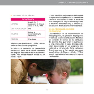 - 79 -
8. PROGRAMA PÁRATE Y PIENSA
Adaptado por Miranda et al. (1998), combina
técnicas conductuales y cognitivas.
Se procura el desarrollo del pensamiento
secuencial a partir de la función reguladora
del lenguaje mediante el uso de autoinstruc-
ciones. Para ello se modelan en voz alta los
pasos a seguir.
FICHA TÉCNICA
AUTORES
Kendall, Ph. C.
(adaptación de Miranda
Casas, A. et al., 1998)
AÑO DE PUBLICACIÓN 1980
OBJETIVO
Mejorar la
concentración y la
reflexividad.
SESIONES 12 sesiones
Es un tratamiento de problemas derivados de
la impulsividad compuesto por 22 sesiones que
combinan las autoinstrucciones, el modelado
y las contingencias. Hay 15 sesiones aplicadas
al desarrollo de la atención y la reflexión y 7
a la solución de situaciones interpersonales.
5.3.5.2. TÉCNICAS DE MANEJO DE
CONTINGENCIAS
Conjuntamente con la implementación de
estos programas, la aplicación de programas
y técnicas cognitivo-conductuales facilitará
un contexto de cambio de las conductas
del alumno. Hay que tener en cuenta que
la implementación de estas técnicas debe
estar contemplada en un programa bien
elaborado y estructurado. En la explicación
de este apartado se han seguido algunas de
las definiciones de Olivares y Méndez (1998b),
las más habituales de las cuales se incluyen a
continuación:
GUÍA PRÁCTICA: TRASTORNOS DE LA CONDUCTA
 