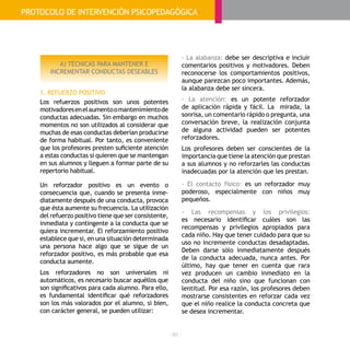 - 80 -
A) TÉCNICAS PARA MANTENER E
INCREMENTAR CONDUCTAS DESEABLES
1. REFUERZO POSITIVO
Los refuerzos positivos son unos potentes
motivadoresenelaumentoomantenimientode
conductas adecuadas. Sin embargo en muchos
momentos no son utilizados al considerar que
muchas de esas conductas deberían producirse
de forma habitual. Por tanto, es conveniente
que los profesores presten suficiente atención
a estas conductas si quieren que se mantengan
en sus alumnos y lleguen a formar parte de su
repertorio habitual.
Un reforzador positivo es un evento o
consecuencia que, cuando se presenta inme-
diatamente después de una conducta, provoca
que ésta aumente su frecuencia. La utilización
del refuerzo positivo tiene que ser consistente,
inmediata y contingente a la conducta que se
quiera incrementar. El reforzamiento positivo
establece que si, en una situación determinada
una persona hace algo que se sigue de un
reforzador positivo, es más probable que esa
conducta aumente.
Los reforzadores no son universales ni
automáticos, es necesario buscar aquéllos que
son significativos para cada alumno. Para ello,
es fundamental identificar qué reforzadores
son los más valorados por el alumno, si bien,
con carácter general, se pueden utilizar:
- La alabanza: debe ser descriptiva e incluir
comentarios positivos y motivadores. Deben
reconocerse los comportamientos positivos,
aunque parezcan poco importantes. Además,
la alabanza debe ser sincera.
- La atención: es un potente reforzador
de aplicación rápida y fácil. La mirada, la
sonrisa, un comentario rápido o pregunta, una
conversación breve, la realización conjunta
de alguna actividad pueden ser potentes
reforzadores.
Los profesores deben ser conscientes de la
importancia que tiene la atención que prestan
a sus alumnos y no reforzarles las conductas
inadecuadas por la atención que les prestan.
- El contacto físico: es un reforzador muy
poderoso, especialmente con niños muy
pequeños.
- Las recompensas y los privilegios:
es necesario identificar cuáles son las
recompensas y privilegios apropiados para
cada niño. Hay que tener cuidado para que su
uso no incremente conductas desadaptadas.
Deben darse sólo inmediatamente después
de la conducta adecuada, nunca antes. Por
último, hay que tener en cuenta que rara
vez producen un cambio inmediato en la
conducta del niño sino que funcionan con
lentitud. Por esa razón, los profesores deben
mostrarse consistentes en reforzar cada vez
que el niño realice la conducta concreta que
se desea incrementar.
PROTOCOLO DE INTERVENCIÓN PSICOPEDAGÓGICA
 