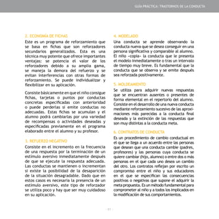 - 81 -
2. ECONOMÍA DE FICHAS
Este es un programa de reforzamiento que
se basa en fichas que son reforzadores
secundarios generalizados. Esta es una
técnica muy potente que ofrece importantes
ventajas: se potencia el valor de los
reforzadores debido a su amplia gama,
se maneja la demora del refuerzo y se
evitan interferencias con otras formas de
reforzamiento. Se puede individualizar y
flexibilizar en su aplicación.
Consiste básicamente en que el niño consigue
fichas, tarjetas o puntos por conductas
concretas especificadas con anterioridad
o puede perderlas si emite conductas no
adecuadas. Estas fichas se acumulan y el
alumno podrá cambiarlas por una variedad
de recompensas o actividades deseadas y
especificadas previamente en el programa
elaborado entre el alumno y su profesor.
3. REFUERZO NEGATIVO
Consiste en el incremento en la frecuencia
de una respuesta por la terminación de un
estímulo aversivo inmediatamente después
de que se ejecute la respuesta adecuada.
Las conductas se mantienen o incrementan
si existe la posibilidad de la desaparición
de la situación desagradable. Dado que en
estos casos es necesaria la presencia de un
estímulo aversivo, este tipo de reforzador
se utiliza poco y hay que ser muy cuidadoso
en su aplicación.
4. MODELADO
Una conducta se aprende observando la
conducta nueva que se desea conseguir en una
persona significativa y comparable al alumno.
El niño «copia» la conducta que le presenta
el modelo inmediatamente o tras un intervalo
de tiempo muy breve. Es fundamental que la
conducta que se observa y se emite después
sea reforzada positivamente.
5. MOLDEAMIENTO
Se utiliza para adquirir nuevas respuestas
que se encuentran ausentes o presentes de
forma elemental en el repertorio del alumno.
Consiste en el desarrollo de una nueva conducta
mediante reforzamiento sucesivo de las aproxi-
maciones más parecidas a la conducta final
deseada y la extinción de las respuestas que
son muy distintas a la conducta meta.
6. CONTRATOS DE CONDUCTA
Es un procedimiento de cambio conductual en
el que se llega a un acuerdo entre las personas
que desean que una conducta cambie (padres,
profesores) y las personas cuya conducta se
quiere cambiar (hijo, alumno) o entre dos o más
personas en el que cada uno desea un cambio
del otro. Los contratos reflejan por escrito un
compromiso entre el niño y sus educadores
en el que se especifican las consecuencias
positivas o negativas que supone el adquirir la
metapropuesta.Esunmétodofundamentalpara
comprometer al niño y a todos los implicados en
la modificación de sus comportamientos.
GUÍA PRÁCTICA: TRASTORNOS DE LA CONDUCTA
 