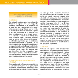 - 82 -
B) TECNICAS PARA DISMINUIR
CONDUCTAS NO-DESEABLES
1. EXTINCIÓN
Esteprincipioestablecequesienunasituación
determinada alguien emite una respuesta
reforzada previamente y la respuesta no
se sigue de una consecuencia reforzante,
entonces es menos probable que se emita
la respuesta en la misma situación. Supone
la retirada sistemática de la atención que
sigue inmediatamente a un comportamien-
to no deseado. Se procura no hacerle caso al
niño, excepto si tuviera conductas agresivas
hacia sí mismo o los demás. Al implantar
la extinción es probable que se produzcan
reacciones emocionales y agresivas. En un
primer momento se producirá un aumento de
la respuesta inadecuada. Este procedimiento
de extinción es más lento que otros métodos
de reducción de conductas. Además, hay
que identificar bien los reforzadores que
mantienen la conducta que se desea eliminar.
Si el procedimiento se realiza correctamente
sus resultados pueden ser duraderos.
2.- TIEMPO FUERA DE REFORZAMIENTO O
«TIME-OUT»
El tiempo fuera de reforzamiento consiste en
la supresión contingente de la oportunidad
de obtener reforzamiento positivo durante
un determinado periodo de tiempo. Se trata
de hacer que el niño pase unos minutos en
un rincón o en cualquier otro sitio aburrido
donde no pueda encontrar ninguna cosa
divertida ni estimulante inmediatamente
después de un comportamiento incorrecto.
Algunas características de esta técnica son:
resulta eficaz para niños de  2 a 10 años,
el niño sabrá perfectamente el tiempo que
permanecerá en ese lugar (se recomienda 
un minuto por cada dos años de edad del
niño; para niños mayores de 6 años, con 5
minutos es suficiente, ya que si el niño se
habitúa o adapta, el aislamiento pierde su
valor). Este procedimiento ha demostrado
ser especialmente útil cuando se utiliza
en vez del castigo o de las regañinas y
cuando los procedimientos de extinción son
mínimamente efectivos en la reducción de
las conductas indeseables.
3. CASTIGO
Consiste en aplicar una consecuencia
desagradable tras la aparición de conductas
que se quieren eliminar. Se puede realizar
de dos formas, bien retirando un privilegio
o algo agradable para el alumno o
presentado una situación molesta para él.
Es necesario que el castigo esté incluido en
un programa en el que se acompañe de la
aplicación de reforzadores positivos. Este
procedimiento tiene efectos secundarios
como provocar daños físicos, facilitación
de modelos agresivos o provocar reacciones
negativas hacia la persona que lo aplica,
PROTOCOLO DE INTERVENCIÓN PSICOPEDAGÓGICA
 