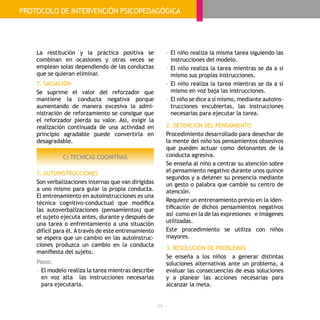 - 84 -
La restitución y la práctica positiva se
combinan en ocasiones y otras veces se
emplean solas dependiendo de las conductas
que se quieran eliminar.
7. SACIACIÓN
Se suprime el valor del reforzador que
mantiene la conducta negativa porque
aumentando de manera excesiva la admi-
nistración de reforzamiento se consigue que
el reforzador pierda su valor. Así, exigir la
realización continuada de una actividad en
principio agradable puede convertirla en
desagradable.
C) TECNICAS COGNITIVAS
1. AUTOINSTRUCCIONES
Son verbalizaciones internas que van dirigidas
a uno mismo para guiar la propia conducta.
El entrenamiento en autoinstrucciones es una
técnica cognitivo-conductual que modifica
las autoverbalizaciones (pensamientos) que
el sujeto ejecuta antes, durante y después de
una tarea o enfrentamiento a una situación
difícil para él. A través de este entrenamiento
se espera que un cambio en las autoinstruc-
ciones produzca un cambio en la conducta
manifiesta del sujeto.
Pasos:
- 	El modelo realiza la tarea mientras describe
en voz alta las instrucciones necesarias
para ejecutarla.
- 	El niño realiza la misma tarea siguiendo las
instrucciones del modelo.
- 	El niño realiza la tarea mientras se da a sí
mismo sus propias instrucciones.
- 	El niño realiza la tarea mientras se da a sí
mismo en voz baja las instrucciones.
- 	El niño se dice a sí mismo, mediante autoins-
trucciones encubiertas, las instrucciones
necesarias para ejecutar la tarea.
2. DETENCION DEL PENSAMIENTO
Procedimiento desarrollado para desechar de
la mente del niño los pensamientos obsesivos
que pueden actuar como detonantes de la
conducta agresiva.
Se enseña al niño a centrar su atención sobre
el pensamiento negativo durante unos quince
segundos y a detener su presencia mediante
un gesto o palabra que cambie su centro de
atención.
Requiere un entrenamiento previo en la iden-
tificación de dichos pensamientos negativos
así como en la de las expresiones e imágenes
utilizadas.
Este procedimiento se utiliza con niños
mayores.
3. RESOLUCION DE PROBLEMAS
Se enseña a los niños a generar distintas
soluciones alternativas ante un problema, a
evaluar las consecuencias de esas soluciones
y a planear las acciones necesarias para
alcanzar la meta.
GUÍAPRÁCTICA:TRASTORNOS DE LACONDUCTA
PROTOCOLO DE INTERVENCIÓN PSICOPEDAGÓGICA
 