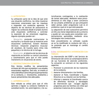 - 85 -
4. AUTOCONTROL
Su utilización parte de la idea de que ante
una situación conflictiva, los niños muestran
reacciones emocionales que les impulsan
a responder con conductas agresivas. El
objetivo de las técnicas de autocontrol es
regular las conductas desde el propio alumno
ante situaciones conflictivas y controlar
la expresión de las emociones negativas.
Algunos ejemplos pueden ser:
- Relajación: pretende contrarrestar la
excitación y la tensión que se muestran ante
situaciones conflictivas. Existen distintas
técnicas: relajación progresiva muscular
de Jacobson, de Cautela (para niños más
pequeños) o la técnica de la tortuga.
- Respiración: el objetivo de las técnicas de
respiración es facilitar su control voluntario
y automatizarlo para que el niño pueda
mantenerlo en situaciones de estrés.
5. REESTRUCTURACION COGNITIVA
Esta técnica modifica los pensamientos
erróneos del niño que acompañan a sus estados
emocionales negativos. Para ello, se enseña al
niñoaidentificarcómoinfluyenlospensamientos
en su conducta, a reconocerlos, analizarlos y
buscar pensamientos más adecuados.
6. AUTORREGULACION
Este método se utiliza para que el niño
aprenda a regular su conducta mediante la
autoobservación, los autorregistros y los au-
torrefuerzos contingentes a la realización
de tareas adecuadas. Mediante estos proce-
dimientos el niño llega a tener conciencia
de sus propios problemas ya que presupone
saber pensar, saber preguntarse cuál es el
problema o qué es lo que está pasando.
La adquisición de este autocontrol permitirá
al niño una menor dependencia de su entorno
y puede ser una ayuda para consolidar com-
portamientos aprendidos mediante otras
estrategias más conductuales.
Este procedimiento es utilizado cuando
ya se ha modificado la conducta del niño y
se pretende que se mantenga el cambio
conductual.
2.3.6. ASESORAMIENTO E INTERVENCIÓN CON
FAMILIAS
La intervención del EOEP o del Servicio de
Orientación del centro se contemplará dentro
de sus funciones de atención preferente.
Su actuación se centrará en los siguientes
aspectos:
A.	Promover la prevención de los trastornos
de la conducta.
B.	Asesorar directamente a las familias.
C.	Asesorar al Tutor, Coordinador y Equipo
Directivo en su relación con las familias.
D.	Informar y asesorar al Coordinador acerca
de diferentes técnicas y estrategias
de intervención que recogen algunos
programas para las familias con niños que
presentan trastornos de la conducta.
GUÍA PRÁCTICA: TRASTORNOS DE LA CONDUCTA
 