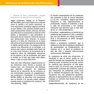 - 88 -
C. Asesorar al Tutor, Coordinador y Equipo
Directivo en su relación con las familias
Según contempla Cagigal en el Proyecto
METRA(2004),porloquerespectaalarelación
entre la familia y el centro educativo, es
muy importante considerar algunas premisas
ya que debido a los cambios sociales que se
están produciendo existen diversos factores
que dificultan la comprensión y relación entre
padres y educadores y que perjudican la
educación de los menores. Entre los factores
que obstaculizan esta relación, la autora
apunta a la falta de referencia en la tarea
educativaenlasactualesgeneracionesdebido
al rápido cambio social, a la equiparación de
valores muy diferentes en la sociedad, a la
lectura que nuestra sociedad suele hacer de
la crisis como fracaso y al incremento de la
exigencia sobre las habilidades educativas
de los padres y de los profesores que pone
el énfasis en lo bien que todos ellos deben
llevar a cabo su tarea educativa.
Todo ello está influyendo negativamente en
las relaciones entre familia y escuela, de
manera que, con frecuencia, dos sistemas
que deberían compartir los objetivos
básicos de la educación de los menores se
ven enfrentados cayendo en culpabilizacio-
nes recíprocas y rivalidades. En el Proyecto
METRA (2004) se describen tres posiciones
que la familia y la escuela suelen adoptar
cuando existe un problema de conducta del
niño (Dowling, 1996):
1.	La familia responsabiliza de los problemas
que presenta su hijo al centro educativo
y, a la vez, considera y espera que dicha
institución y, más específicamente el
profesorado, resuelva el problema y lleve
a cabo las actuaciones o los cambios
necesarios que permitan que su hijo deje
de ser un «niño problemático».
2.	El profesor responsabiliza a la familia de los
problemas que presenta el niño y considera
que con una familia con ciertas caracterís-
ticas o circunstancias es difícil conseguir
cambios en el menor.
3.	Padres y profesores consideran que el
problema es de tipo intrapsíquico (problema
de personalidad, de temperamento, de
carácter, etc.), es decir, el problema es
sólo del niño y requiere intervenciones
estrictamente individuales.
En cualquiera de estas tres situaciones, el
resultado es que el menor queda en una
posición llamada de triangulación. En los dos
primeros casos, la familia y la escuela entran
en conflicto para demostrar al niño quién
tiene la razón. En el tercer caso, se pierde la
comprensión profunda del problema puesto
que interpretar los problemas como fruto
de la realidad intrapsíquica del menor, con
frecuencia con una perspectiva genetista,
dificulta el planteamiento de un cambio que
implique un contexto más amplio que el del
propio alumno.
Independientemente de cualquiera de las
PROTOCOLO DE INTERVENCIÓN PSICOPEDAGÓGICA
 