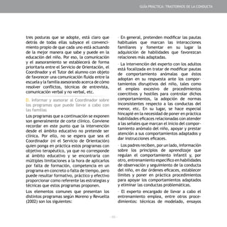 - 89 -
tres posturas que se adopte, está claro que
detrás de todas ellas subyace el convenci-
miento propio de que cada uno está actuando
de la mejor manera que sabe y puede en la
educación del niño. Por eso, la comunicación
y el asesoramiento se establecerá de forma
prioritaria entre el Servicio de Orientación, el
Coordinador y el Tutor del alumno con objeto
de favorecer una comunicación fluida entre la
escuela y la familia asesorando acerca de cómo
resolver conflictos, técnicas de entrevista,
comunicación verbal y no verbal, etc.
D. Informar y asesorar al Coordinador sobre
los programas que puede llevar a cabo con
las familias
Los programas que a continuación se exponen
son generalmente de corte clínico. Conviene
recordar en este punto que la intervención
desde el ámbito educativo no pretende ser
clínica. Por ello, no se espera que sea el
Coordinador (ni el Servicio de Orientación)
quien ponga en práctica estos programas con
objetivo terapéutico, ya que no corresponde
al ámbito educativo y se encontraría con
múltiples limitaciones a la hora de aplicarlos
por falta de formación, competencia en un
programa en concreto o falta de tiempo, pero
puede resultar formativo, práctico y efectivo
proporcionar como referente las estrategias y
técnicas que estos programas proponen.
Los elementos comunes que presentan los
distintos programas según Moreno y Revuelta
(2002) son los siguientes:
- En general, pretenden modificar las pautas
habituales que marcan las interacciones
familiares y fomentar en su lugar la
adquisición de habilidades que favorezcan
relaciones más adaptadas.
- La intervención del experto con los adultos
está focalizada en tratar de modificar pautas
de comportamiento anómalas que éstos
adoptan en su respuesta ante los compor-
tamientos disruptivos del niño, tales como
el empleo excesivo de procedimientos
coercitivos y hostiles para controlar dichos
comportamientos, la adopción de normas
inconsistentes respecto a las conductas del
menor, etc. En su lugar, se hace especial
hincapié en la necesidad de poner en práctica
habilidades eficaces relacionadas con atender
a las señales que marcan el inicio del compor-
tamiento anómalo del niño, apoyar y prestar
atención a sus comportamientos adaptados y
dar instrucciones eficaces.
- Los padres reciben, por un lado, información
sobre los principios de aprendizaje que
regulan el comportamiento infantil y, por
otro, entrenamiento específico en habilidades
de observación y seguimiento de la conducta
del niño, en dar órdenes eficaces, establecer
límites y poner en práctica procedimientos
para apoyar los comportamientos adaptados
y eliminar las conductas problemáticas.
- El experto encargado de llevar a cabo el
entrenamiento emplea, entre otros proce-
dimientos: técnicas de modelado, ensayos
GUÍA PRÁCTICA: TRASTORNOS DE LA CONDUCTA
 