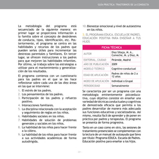 - 91 -
La metodología del programa está
secuenciado de la siguiente manera: en
primer lugar se proporciona información a
la familia sobre el concepto de desórdenes
de conducta, tipos, identificación, etc. Pos-
teriormente, el programa se centra en las
habilidades y recursos de los padres que
pueden serles útiles para incrementar las
destrezas parentales y familiares. En tercer
lugar, se ofrecen instrucciones a los padres
para que mejoren las habilidades infantiles.
Por último, se trabaja sobre las estrategias a
utilizar para el mantenimiento y generaliza-
ción de los resultados.
El programa comienza con un cuestionario
para los padres en el que se les hace
reflexionar sobre cada una de las diez áreas
en las que se interviene:
1.	El estrés de los padres.
2.	Los pensamientos de los padres.
3.	Participación de los padres y refuerzo
positivo.
4.	Interacciones familiares.
5.	La disciplina relacionada con la aceptación
y seguimiento de reglas en los niños.
6.	Habilidades sociales en los niños.
7.	Habilidades de solución de problemas
generales y sociales en los niños.
8.	La habilidad de los niños para hacer frente
a la cólera.
9.	La habilidad de los niños para hacer frente
a sus actividades académicas de forma
autodirigida.
10.	Bienestar emocional y nivel de autoestima
en los niños.
3. EL PROGRAMA EDUCA. ESCUELA DE PADRES.
EDUCACIÓN POSITIVA PARA ENSEÑAR A TUS
HIJOS
Se caracteriza por ser un programa con una
metodología eminentemente psicoeduca-
tiva, cuyo objetivo consiste en enseñar una
variedaddetécnicasconductualesycognitivas
de demostrada eficacia que permita a los
padres desarrollar de manera más adecuada
sus funciones educativas y socializadoras. Así
mismo, resulta fácil de aprender y de poner en
práctica por padres y terapeutas. El programa
se presenta de forma progresiva.
Tanto en un caso como en otro, las sesiones de
tratamiento presenciales se complementan con
la lectura de un manual de autoayuda que lleva
por título: Programa EDUCA. Escuela de Padres.
Educación positiva para enseñar a los hijos.
FICHA TÉCNICA
AUTOR
Díaz–Sibaja, M. A.,
Comeche, M. y Díaz, M.
EDITORIAL, CIUDAD Pirámide, Madrid
AÑO DE PUBLICACIÓN 2009
MODELO TEÓRICO Cognitivo-conductual
EDAD DE APLICACIÓN
Padres de niños de 2 a
12 años
MODO DE APLICACIÓN Individual o Grupal
PERIODICIDAD Semanalmente
GUÍA PRÁCTICA: TRASTORNOS DE LA CONDUCTA
 