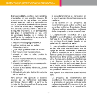 - 92 -
El programa EDUCA consta de nueve sesiones
organizadas en dos grandes bloques. El
primero consta de tres sesiones que tratan
algunos aspectos teóricos y metodológicos
con el objetivo de fomentar en los padres
un cambio de actitud hacia una perspectiva
más positiva y constructiva de la educación.
El segundo proporciona a los participantes
del grupo el conocimiento de una serie
de estrategias basadas en el modelo de
modificación de conducta. La secuencia de
las sesiones es la siguiente:
1.	Presentación del programa EDUCA.
2.	Actitud positiva para ser padres.
Educación positiva.
3.	¿Qué tengo que saber antes de actuar?
4.	Los instrumentos imprescindibles.
5.	Cuando el niño no sabe, ¿quién le
enseñará?
6.	Cuandoelcomportamientoesinadecuado,
¿quién le corregirá? I.
7.	Cuandoelcomportamientoesinadecuado,
¿quién le corregirá? II.
8.	Cuando el niño sabe y no lo hace, ¿quién
le motivará?
9.	El final del principio. Aplicación conjunta
de las técnicas.
Para concluir este apartado se exponen
algunas de las reflexiones elaboradas
por Robles y Romero (2011) a partir de la
revisión de distintos modelos de programas
de intervención familiar:
-	El contexto familiar es un marco clave en
la génesis y progresión de los problemas de
conducta.
-	En la revisión de los programas de
entrenamiento para padres con hijos que
presentan problemas de conducta, Robles
y Romero analizan las revisiones realizadas
de las dos grandes orientaciones teóricas:
a. La aproximación «conductual» en la que
los padres son instruidos en los fundamentos
teóricos de la modificación de conducta y
son provistos de estrategias basadas en los
principios del aprendizaje social.
b. La aproximación «democrática» o «basada
en las relaciones interpersonales» que se
apoya en teorías humanistas y adlerianas
y basa su intervención en la comunicación
familiar y en los procesos de interacción entre
los miembros de la familia. Además existen
otras fuentes, como la teoría psicodinámica
y de sistemas familiares, de las que ha
tomado el papel de las interacciones dentro
de la familia y el rol de las variables extrafa-
miliares y cognitivas en el mantenimiento de
los problemas de conducta.
Los aspectos más relevantes de este estudio
son:
-	Los programas de entrenamiento son
considerados intervenciones eficaces en
la promoción de cambios positivos tanto
en la conducta del niño como en la de los
padres, en la mejora de la comunicación
PROTOCOLO DE INTERVENCIÓN PSICOPEDAGÓGICA
 