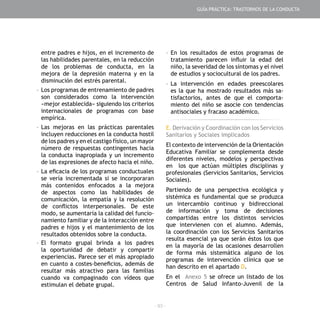 - 93 -
entre padres e hijos, en el incremento de
las habilidades parentales, en la reducción
de los problemas de conducta, en la
mejora de la depresión materna y en la
disminución del estrés parental.
-	Los programas de entrenamiento de padres
son considerados como la intervención
«mejor establecida» siguiendo los criterios
internacionales de programas con base
empírica.
-	Las mejoras en las prácticas parentales
incluyen reducciones en la conducta hostil
de los padres y en el castigo físico, un mayor
número de respuestas contingentes hacia
la conducta inapropiada y un incremento
de las expresiones de afecto hacia el niño.
-	La eficacia de los programas conductuales
se vería incrementada si se incorporaran
más contenidos enfocados a la mejora
de aspectos como las habilidades de
comunicación, la empatía y la resolución
de conflictos interpersonales. De este
modo, se aumentaría la calidad del funcio-
namiento familiar y de la interacción entre
padres e hijos y el mantenimiento de los
resultados obtenidos sobre la conducta.
-	El formato grupal brinda a los padres
la oportunidad de debatir y compartir
experiencias. Parece ser el más apropiado
en cuanto a costes-beneficios, además de
resultar más atractivo para las familias
cuando va compaginado con vídeos que
estimulan el debate grupal.
-	En los resultados de estos programas de
tratamiento parecen influir la edad del
niño, la severidad de los síntomas y el nivel
de estudios y sociocultural de los padres.
-	La intervención en edades preescolares
es la que ha mostrado resultados más sa-
tisfactorios, antes de que el comporta-
miento del niño se asocie con tendencias
antisociales y fracaso académico.
E. Derivación y Coordinación con los Servicios
Sanitarios y Sociales implicados
El contexto de intervención de la Orientación
Educativa Familiar se complementa desde
diferentes niveles, modelos y perspectivas
en los que actúan múltiples disciplinas y
profesionales (Servicios Sanitarios, Servicios
Sociales).
Partiendo de una perspectiva ecológica y
sistémica es fundamental que se produzca
un intercambio continuo y bidireccional
de información y toma de decisiones
compartidas entre los distintos servicios
que intervienen con el alumno. Además,
la coordinación con los Servicios Sanitarios
resulta esencial ya que serán éstos los que
en la mayoría de las ocasiones desarrollen
de forma más sistemática alguno de los
programas de intervención clínica que se
han descrito en el apartado D.
En el Anexo 5 se ofrece un listado de los
Centros de Salud Infanto-Juvenil de la
GUÍA PRÁCTICA: TRASTORNOS DE LA CONDUCTA
 