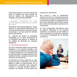 - 94 -
Comunidad Autónoma, así como información
sobre el programa de apoyo familiar de
Servicios Sociales del Ayuntamiento de
Zaragoza y de la Asociación ADCARA.
F. Derivación y Coordinación con otros
servicios deportivos, asociaciones y entidades
del entorno
Partiendo de esta misma perspectiva, resulta
esencial la comunicación bidireccional con
otros recursos de la zona en los que el alumno
ya participa o a los que puede ser derivado
para su participación.
La inserción del alumno en actividades
compatibles con su perfil motivacional es
un reforzador que potencia la eficacia de
las medidas de desarrollo de conductas
adaptativas.
5.4. EVALUACIÓN DEL PROCESO
Uno de los elementos básicos que permitirá
establecer si los procesos iniciados y las
actuacionesemprendidasvanaseradecuadas
y válidas socialmente es la evaluación que
se realizará desde el establecimiento de las
hipótesis iniciales y perdurará durante todo
el proceso de intervención.
Se realizará de manera específica en cada
proceso iniciado y mantenido y de manera
global en todas las intervenciones, en su
coordinación y finalidad. Esta evaluación
continua y trasversal permitirá ajustar y
modificar las medidas a tomar dentro del
EVALUACIÓN
protocolo de intervención.
Para llevarla a cabo se establecerán
tiempos concretos a lo largo del proceso de
intervención en los que se reflexionará sobre
la manera de proceder y el progreso del caso
para tomar decisiones que permitan ajustar
de un modo más adecuado la respuesta en la
intervención.
En estas evaluaciones participarán todos
los agentes implicados en los distintos
contextos y se analizará en qué medida se
están alcanzando los objetivos propuestos
a través de la realización de las distintas
actuaciones.
PROTOCOLO DE INTERVENCIÓN PSICOPEDAGÓGICA
 