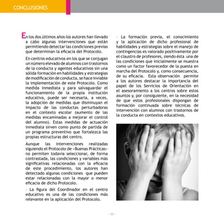 - 96 -
n los dos últimos años los autores han llevado
a cabo algunas intervenciones que están
permitiendo detectar las condiciones previas
que determinan la eficacia del Protocolo.
En centros educativos en los que se conjugan
un número elevado de alumnos con trastornos
de la conducta y agentes educativos sin una
sólida formación en habilidades y estrategias
de modificación de conducta, se hace inviable
la implementación de este Protocolo. Como
medida inmediata y para salvaguardar el
funcionamiento de la propia institución
educativa, puede ser necesaria, a veces,
la adopción de medidas que disminuyan el
impacto de las conductas perturbadoras
en el contexto escolar (aumento de las
medidas encaminadas a mejorar el control
del alumno). Estas medidas de actuación
inmediata sirven como punto de partida de
un programa preventivo que fortalezca las
propias estructuras del centro.
Aunque las intervenciones realizadas
siguiendo el Protocolo de «Buenas Prácticas»
no permiten todavía seleccionar, de forma
contrastada, las condiciones y variables más
significativas relacionadas con la eficacia
de este procedimiento, los autores han
detectado algunas condiciones que pueden
estar relacionadas con la mayor o menor
eficacia de dicho Protocolo.
- La figura del Coordinador en el centro
educativo es una de las condiciones más
relevante en la aplicación del Protocolo.
- La formación previa, el conocimiento
y la aplicación de dicho profesional de
habilidades y estrategias sobre el manejo de
contingencias es valorado positivamente por
el claustro de profesores, siendo ésta una de
las condiciones que inicialmente se muestra
como un factor favorecedor de la puesta en
marcha del Protocolo y, como consecuencia,
de su eficacia. Esta observación permite
a los autores destacar la importancia del
papel de los Servicios de Orientación en
el asesoramiento a los centros sobre estos
asuntos y, por consiguiente, en la necesidad
de que estos profesionales dispongan de
formación continuada sobre técnicas de
intervención con alumnos con trastornos de
la conducta en contextos educativos.
E
CONCLUSIONES
 