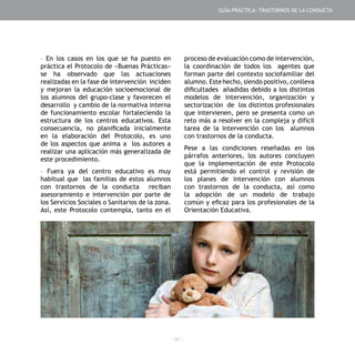 - 97 -
- En los casos en los que se ha puesto en
práctica el Protocolo de «Buenas Prácticas»
se ha observado que las actuaciones
realizadas en la fase de intervención inciden
y mejoran la educación socioemocional de
los alumnos del grupo-clase y favorecen el
desarrollo y cambio de la normativa interna
de funcionamiento escolar fortaleciendo la
estructura de los centros educativos. Esta
consecuencia, no planificada inicialmente
en la elaboración del Protocolo, es uno
de los aspectos que anima a los autores a
realizar una aplicación más generalizada de
este procedimiento.
- Fuera ya del centro educativo es muy
habitual que las familias de estos alumnos
con trastornos de la conducta reciban
asesoramiento e intervención por parte de
los Servicios Sociales o Sanitarios de la zona.
Así, este Protocolo contempla, tanto en el
proceso de evaluación como de intervención,
la coordinación de todos los agentes que
forman parte del contexto sociofamiliar del
alumno. Este hecho, siendo positivo, conlleva
dificultades añadidas debido a los distintos
modelos de intervención, organización y
sectorización de los distintos profesionales
que intervienen, pero se presenta como un
reto más a resolver en la compleja y difícil
tarea de la intervención con los alumnos
con trastornos de la conducta.
Pese a las condiciones reseñadas en los
párrafos anteriores, los autores concluyen
que la implementación de este Protocolo
está permitiendo el control y revisión de
los planes de intervención con alumnos
con trastornos de la conducta, así como
la adopción de un modelo de trabajo
común y eficaz para los profesionales de la
Orientación Educativa.
GUÍA PRÁCTICA: TRASTORNOS DE LA CONDUCTA
 