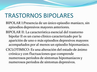 TRASTORNOS BIPOLARES
BIPOLAR I:Presencia de un único episodio maníaco, sin
  episodios depresivos mayores anteriores.
BIPOLAR II: La característica esencial del trastorno
  bipolar II es un curso clínico caracterizado por la
  aparición de uno o más episodios depresivos mayores
  acompañados por al menos un episodio hipomaníaco.
CICLOTIMICO: Es una alteración del estado de ánimo
  crónica y con fluctuaciones que comprende
  numerosos períodos de síntomas hipomaníacos y
  numerosos períodos de síntomas depresivos.
 