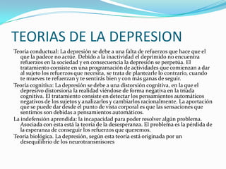 TEORIAS DE LA DEPRESION
Teoría conductual: La depresión se debe a una falta de refuerzos que hace que el
   que la padece no actúe. Debido a la inactividad el deprimido no encuentra
   refuerzos en la sociedad y en consecuencia la depresión se perpetúa. El
   tratamiento consiste en una programación de actividades que comienzan a dar
   al sujeto los refuerzos que necesita, se trata de plantearle lo contrario, cuando
   te mueves te refuerzan y te sentirás bien y con más ganas de seguir.
Teoría cognitiva: La depresión se debe a una distorsión cognitiva, en la que el
   depresivo distorsiona la realidad viéndose de forma negativa en la triada
   cognitiva. El tratamiento consiste en detectar los pensamientos automáticos
   negativos de los sujetos y analizarlos y cambiarlos racionalmente. La aportación
   que se puede dar desde el punto de vista corporal es que las sensaciones que
   sentimos son debidas a pensamientos automáticos.
La indefensión aprendida: la incapacidad para poder resolver algún problema.
   Asociada con esta está la teoría de la desesperanza. El problema es la pérdida de
   la esperanza de conseguir los refuerzos que queremos.
Teoría biológica. La depresión, según esta teoría está originada por un
   desequilibrio de los neurotransmisores
 