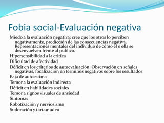 Fobia social-Evaluación negativa
Miedo a la evaluación negativa: cree que los otros lo perciben
  negativamente, predicción de las consecuencias negativa.
  Representaciones mentales del individuo de cómo el o ella se
  desenvuelven frente al publico.
Hipersensibilidad a la critica
Dificultad de afectividad
Déficit en los criterios de autoevaluación: Observación en señales
  negativas, focalización en términos negativos sobre los resultados
Baja de autoestima
Temor a la evaluación indirecta
Déficit en habilidades sociales
Temor a signos visuales de ansiedad
Síntomas
Robotización y nerviosismo
Sudoración y tartamudeo
 