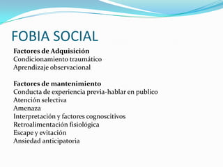 FOBIA SOCIAL
Factores de Adquisición
Condicionamiento traumático
Aprendizaje observacional

Factores de mantenimiento
Conducta de experiencia previa-hablar en publico
Atención selectiva
Amenaza
Interpretación y factores cognoscitivos
Retroalimentación fisiológica
Escape y evitación
Ansiedad anticipatoria
 
