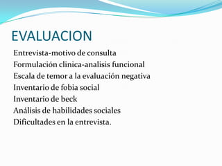 EVALUACION
Entrevista-motivo de consulta
Formulación clinica-analisis funcional
Escala de temor a la evaluación negativa
Inventario de fobia social
Inventario de beck
Análisis de habilidades sociales
Dificultades en la entrevista.
 