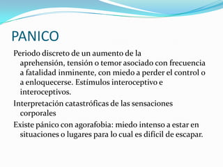 PANICO
Periodo discreto de un aumento de la
  aprehensión, tensión o temor asociado con frecuencia
  a fatalidad inminente, con miedo a perder el control o
  a enloquecerse. Estímulos interoceptivo e
  interoceptivos.
Interpretación catastróficas de las sensaciones
  corporales
Existe pánico con agorafobia: miedo intenso a estar en
  situaciones o lugares para lo cual es difícil de escapar.
 