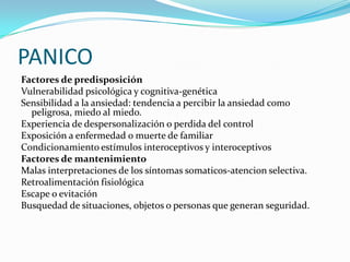 PANICO
Factores de predisposición
Vulnerabilidad psicológica y cognitiva-genética
Sensibilidad a la ansiedad: tendencia a percibir la ansiedad como
  peligrosa, miedo al miedo.
Experiencia de despersonalización o perdida del control
Exposición a enfermedad o muerte de familiar
Condicionamiento estímulos interoceptivos y interoceptivos
Factores de mantenimiento
Malas interpretaciones de los síntomas somaticos-atencion selectiva.
Retroalimentación fisiológica
Escape o evitación
Busquedad de situaciones, objetos o personas que generan seguridad.
 