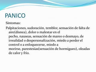 PANICO
Síntomas:
Palpitaciones, sudoración, temblor, sensación de falta de
  aire(disnea), dolor o malestar en el
  pecho, nauseas, sensación de mareo o desmayo, de
  irrealidad o despersonalización, miedo a perder el
  control o a enloquecerse, miedo a
  morirse, parestesias(sensación de hormigueo), oleadas
  de calor y frio.
 