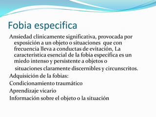 Fobia especifica
Ansiedad clínicamente significativa, provocada por
  exposición a un objeto o situaciones que con
  frecuencia lleva a conductas de evitación, La
  característica esencial de la fobia específica es un
  miedo intenso y persistente a objetos o
  situaciones claramente discernibles y circunscritos.
Adquisición de la fobias:
Condicionamiento traumático
Aprendizaje vicario
Información sobre el objeto o la situación
 