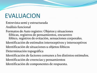 EVALUACION
Entrevista semi y estructurada
Análisis funcional
Formatos de Auto registro: Objetos y situaciones
  fóbicas, registros de pensamientos, encuentro
  fóbico, registros de evitación, sensaciones corporales.
Identificación de estímulos interoceptivos y interoceptivos
Identificación de situaciones u objetos fóbicos
Determinación topográfica
Identificación de factores comunes a los distintos estímulos.
Identificación de creencias y pensamientos
Identificación de componentes de respuesta.
 