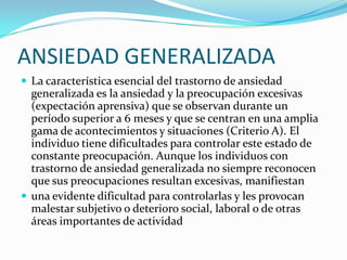 ANSIEDAD GENERALIZADA
 La característica esencial del trastorno de ansiedad
  generalizada es la ansiedad y la preocupación excesivas
  (expectación aprensiva) que se observan durante un
  período superior a 6 meses y que se centran en una amplia
  gama de acontecimientos y situaciones (Criterio A). El
  individuo tiene dificultades para controlar este estado de
  constante preocupación. Aunque los individuos con
  trastorno de ansiedad generalizada no siempre reconocen
  que sus preocupaciones resultan excesivas, manifiestan
 una evidente dificultad para controlarlas y les provocan
  malestar subjetivo o deterioro social, laboral o de otras
  áreas importantes de actividad
 