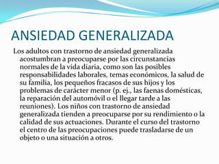 ANSIEDAD GENERALIZADA
Los adultos con trastorno de ansiedad generalizada
  acostumbran a preocuparse por las circunstancias
  normales de la vida diaria, como son las posibles
  responsabilidades laborales, temas económicos, la salud de
  su familia, los pequeños fracasos de sus hijos y los
  problemas de carácter menor (p. ej., las faenas domésticas,
  la reparación del automóvil o el llegar tarde a las
  reuniones). Los niños con trastorno de ansiedad
  generalizada tienden a preocuparse por su rendimiento o la
  calidad de sus actuaciones. Durante el curso del trastorno
  el centro de las preocupaciones puede trasladarse de un
  objeto o una situación a otros.
 