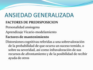 ANSIEDAD GENERALIZADA
FACTORES DE PREDISPOSICION
Personalidad ansiogena
Aprendizaje Vicario-modelamiento
Factores de mantenimiento
Distorsiones cognitivas referidas a una sobrevaloración
  de la probabilidad de que ocurra un suceso temido, o
  sobre su severidad, así como infravaloración de sus
  recursos de afrontamiento y de la posibilidad de recibir
  ayuda de otros
 