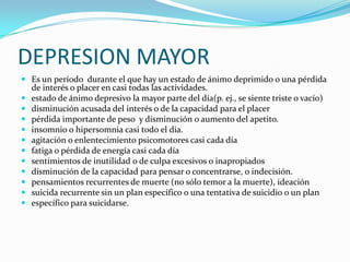 DEPRESION MAYOR
 Es un período durante el que hay un estado de ánimo deprimido o una pérdida
    de interés o placer en casi todas las actividades.
   estado de ánimo depresivo la mayor parte del día(p. ej., se siente triste o vacío)
   disminución acusada del interés o de la capacidad para el placer
   pérdida importante de peso y disminución o aumento del apetito.
   insomnio o hipersomnia casi todo el dia.
   agitación o enlentecimiento psicomotores casi cada día
   fatiga o pérdida de energía casi cada día
   sentimientos de inutilidad o de culpa excesivos o inapropiados
   disminución de la capacidad para pensar o concentrarse, o indecisión.
   pensamientos recurrentes de muerte (no sólo temor a la muerte), ideación
   suicida recurrente sin un plan específico o una tentativa de suicidio o un plan
   específico para suicidarse.
 