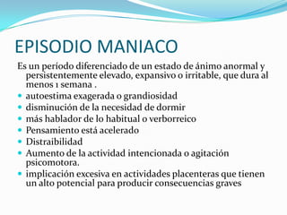 EPISODIO MANIACO
Es un período diferenciado de un estado de ánimo anormal y
  persistentemente elevado, expansivo o irritable, que dura al
  menos 1 semana .
 autoestima exagerada o grandiosidad
 disminución de la necesidad de dormir
 más hablador de lo habitual o verborreico
 Pensamiento está acelerado
 Distraibilidad
 Aumento de la actividad intencionada o agitación
  psicomotora.
 implicación excesiva en actividades placenteras que tienen
  un alto potencial para producir consecuencias graves
 