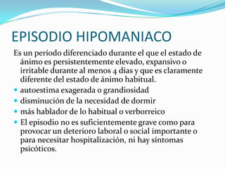EPISODIO HIPOMANIACO
Es un período diferenciado durante el que el estado de
  ánimo es persistentemente elevado, expansivo o
  irritable durante al menos 4 días y que es claramente
  diferente del estado de ánimo habitual.
 autoestima exagerada o grandiosidad
 disminución de la necesidad de dormir
 más hablador de lo habitual o verborreico
 El episodio no es suficientemente grave como para
  provocar un deterioro laboral o social importante o
  para necesitar hospitalización, ni hay síntomas
  psicóticos.
 