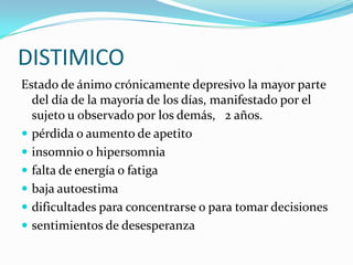 DISTIMICO
Estado de ánimo crónicamente depresivo la mayor parte
  del día de la mayoría de los días, manifestado por el
  sujeto u observado por los demás, 2 años.
 pérdida o aumento de apetito
 insomnio o hipersomnia
 falta de energía o fatiga
 baja autoestima
 dificultades para concentrarse o para tomar decisiones
 sentimientos de desesperanza
 