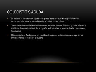 COLECISTITIS AGUDA
• Se trata de la inflamación aguda de la pared de la vesícula biliar, generalmente
secundaria a la obstrucción del conducto cístico por un cálculo
• Cursa con dolor localizado en hipocondrio derecho, fiebre o febrícula y datos clínicos y
analíticos de colestasis leve. La ecografía abdominal es la técnica de elección para su
diagnóstico
• El tratamiento se fundamenta en medidas de soporte, antibioterapia y cirugía en las
primeras horas de iniciarse el cuadro
 