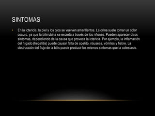 SINTOMAS
• En la ictericia, la piel y los ojos se vuelven amarillentos. La orina suele tomar un color
oscuro, ya que la bilirrubina se excreta a través de los riñones. Pueden aparecer otros
síntomas, dependiendo de la causa que provoca la ictericia. Por ejemplo, la inflamación
del hígado (hepatitis) puede causar falta de apetito, náuseas, vómitos y fiebre. La
obstrucción del flujo de la bilis puede producir los mismos síntomas que la colestasis.
 